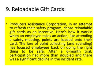 9. Reloadable Gift Cards:
• Producers Assistance Corporation, in an attempt
to refresh their safety program, chose reloadable
gift cards as an incentive. Here’s how it works:
when an employee takes an action, like attending
a safety meeting, points are loaded onto their
card. The lure of point collecting (and spending)
has focused employees back on doing the right
thing to be safe. After a 6-month trial,
participation had more than doubled and there
was a significant decline in the incident rate.
 