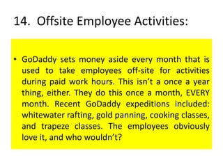 14. Offsite Employee Activities:
• GoDaddy sets money aside every month that is
used to take employees off-site for activities
during paid work hours. This isn’t a once a year
thing, either. They do this once a month, EVERY
month. Recent GoDaddy expeditions included:
whitewater rafting, gold panning, cooking classes,
and trapeze classes. The employees obviously
love it, and who wouldn’t?
 