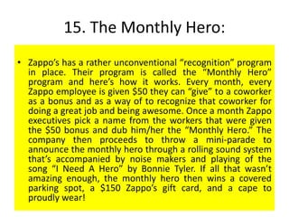15. The Monthly Hero:
• Zappo’s has a rather unconventional “recognition” program
in place. Their program is called the “Monthly Hero”
program and here’s how it works. Every month, every
Zappo employee is given $50 they can “give” to a coworker
as a bonus and as a way of to recognize that coworker for
doing a great job and being awesome. Once a month Zappo
executives pick a name from the workers that were given
the $50 bonus and dub him/her the “Monthly Hero.” The
company then proceeds to throw a mini-parade to
announce the monthly hero through a rolling sound system
that’s accompanied by noise makers and playing of the
song “I Need A Hero” by Bonnie Tyler. If all that wasn’t
amazing enough, the monthly hero then wins a covered
parking spot, a $150 Zappo’s gift card, and a cape to
proudly wear!
 