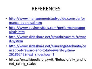 REFERENCES
• http://www.managementstudyguide.com/perfor
mance-appraisal.htm
• http://www.businessballs.com/performanceappr
aisals.htm
• http://www.slideshare.net/gayathriyuvaraj/rewar
d-system
• http://www.slideshare.net/GaurangaMohanta/co
ncept-of-reward-and-total-reward-system-
26186242?next_slideshow=1
• https://en.wikipedia.org/wiki/Behaviorally_ancho
red_rating_scales
 