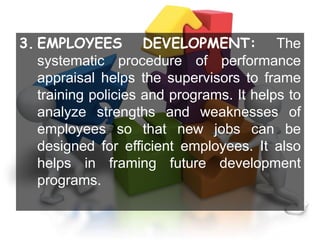 3. EMPLOYEES DEVELOPMENT: The
systematic procedure of performance
appraisal helps the supervisors to frame
training policies and programs. It helps to
analyze strengths and weaknesses of
employees so that new jobs can be
designed for efficient employees. It also
helps in framing future development
programs.
 