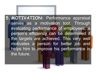 5. MOTIVATION: Performance appraisal
serves as a motivation tool. Through
evaluating performance of employees, a
person’s efficiency can be determined if
the targets are achieved. This very well
motivates a person for better job and
helps him to improve his performance in
the future.
 