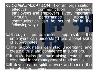 6. COMMUNICATION: For an organization,
effective communication between
employees and employers is very important.
Through performance appraisal,
communication can be sought for in the
following ways:
Through performance appraisal, the
employers can understand and accept skills
of subordinates.
The subordinates can also understand and
create a trust and confidence in superiors.
It also helps in maintaining cordial and
congenial labor management relationship.
It develops the spirit of work and boosts the
morale of employees.
 