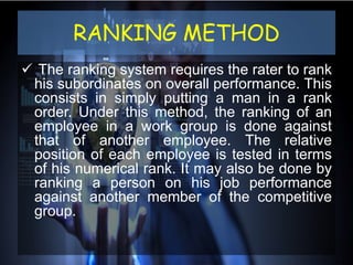 RANKING METHOD
 The ranking system requires the rater to rank
his subordinates on overall performance. This
consists in simply putting a man in a rank
order. Under this method, the ranking of an
employee in a work group is done against
that of another employee. The relative
position of each employee is tested in terms
of his numerical rank. It may also be done by
ranking a person on his job performance
against another member of the competitive
group.
 