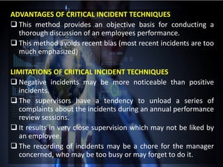 ADVANTAGES OF CRITICAL INCIDENT TECHNIQUES
 This method provides an objective basis for conducting a
thorough discussion of an employees performance.
 This method avoids recent bias (most recent incidents are too
much emphasized)
LIMITATIONS OF CRITICAL INCIDENT TECHNIQUES
 Negative incidents may be more noticeable than positive
incidents.
 The supervisors have a tendency to unload a series of
complaints about the incidents during an annual performance
review sessions.
 It results in very close supervision which may not be liked by
an employee.
 The recording of incidents may be a chore for the manager
concerned, who may be too busy or may forget to do it.
 