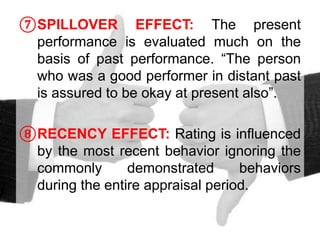 ⑦SPILLOVER EFFECT: The present
performance is evaluated much on the
basis of past performance. “The person
who was a good performer in distant past
is assured to be okay at present also”.
⑧RECENCY EFFECT: Rating is influenced
by the most recent behavior ignoring the
commonly demonstrated behaviors
during the entire appraisal period.
 
