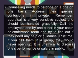• Counseling needs to be done on a one on
one basis. Address their queries,
confusions in private. Remember,
appraisal is a very sensitive subject and
should be handled gracefully. Call the
employees one by one either in your cabin
or conference room and try to find out if
they need any help or guidance. Trust me,
if you call them in a group, they would
never open up. It is unethical to discuss
one’s performance or salary in public.
 