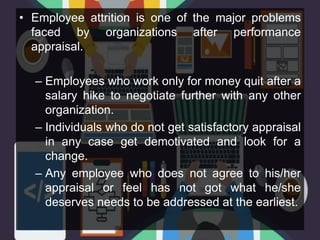 • Employee attrition is one of the major problems
faced by organizations after performance
appraisal.
– Employees who work only for money quit after a
salary hike to negotiate further with any other
organization.
– Individuals who do not get satisfactory appraisal
in any case get demotivated and look for a
change.
– Any employee who does not agree to his/her
appraisal or feel has not got what he/she
deserves needs to be addressed at the earliest.
 