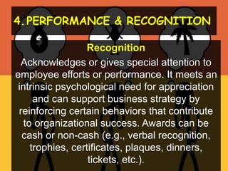 4.PERFORMANCE & RECOGNITION
Recognition
Acknowledges or gives special attention to
employee efforts or performance. It meets an
intrinsic psychological need for appreciation
and can support business strategy by
reinforcing certain behaviors that contribute
to organizational success. Awards can be
cash or non-cash (e.g., verbal recognition,
trophies, certificates, plaques, dinners,
tickets, etc.).
 