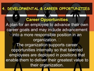 4. DEVELOPMENTAL & CAREER OPPORTUNITIES
Career Opportunities
A plan for an employee to advance their own
career goals and may include advancement
into a more responsible position in an
organization. 
The organization supports career
opportunities internally so that talented
employees are deployed in positions that
enable them to deliver their greatest value to
their organization.
 