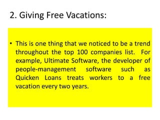 2. Giving Free Vacations:
• This is one thing that we noticed to be a trend
throughout the top 100 companies list. For
example, Ultimate Software, the developer of
people-management software such as
Quicken Loans treats workers to a free
vacation every two years.
 