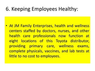 6. Keeping Employees Healthy:
• At JM Family Enterprises, health and wellness
centers staffed by doctors, nurses, and other
health care professionals now function at
eight locations of this Toyota distributor,
providing primary care, wellness exams,
complete physicals, vaccines, and lab tests at
little to no cost to employees.
 