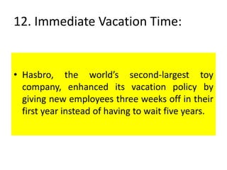 12. Immediate Vacation Time:
• Hasbro, the world’s second-largest toy
company, enhanced its vacation policy by
giving new employees three weeks off in their
first year instead of having to wait five years.
 