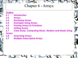 1
Chapter 6 - Arrays
Outline
6.1 Introduction
6.2 Arrays
6.3 Declaring Arrays
6.4 Examples Using Arrays
6.5 Passing Arrays to Functions
6.6 Sorting Arrays
6.7 Case Study: Computing Mean, Median and Mode Using
Arrays
6.8 Searching Arrays
6.9 Multiple-Subscripted Arrays
 