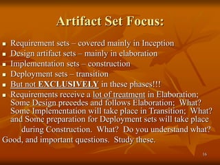 16
Artifact Set Focus:
 Requirement sets – covered mainly in Inception
 Design artifact sets – mainly in elaboration
 Implementation sets – construction
 Deployment sets – transition
 But not EXCLUSIVELY in these phases!!!
 Requirements receive a lot of treatment in Elaboration;
Some Design precedes and follows Elaboration; What?
Some Implementation will take place in Transition; What?
and Some preparation for Deployment sets will take place
during Construction. What? Do you understand what?
Good, and important questions. Study these.
 