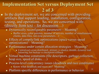 18
Implementation Set versus Deployment Set
2 of 3
 In the deployment set, we are concerned with providing
artifacts that support loading, installation, configuration,
testing, and operations. So, we are concerned with:
(directly from text – for discussion…)
 Dynamically reconfigurable parameters – Meaning?
 Buffer sizes, color palettes, number of servers, number of simultaneous
clients, data files, run-time parameters…)
 Effects of compile/link optimizations (space versus speed
optimizations) – Meaning?
 Performance under certain allocation strategies – Meaning?
 Centralized versus distributed; primary vs shadow threads, dynamic load
balancing, hot backup vs checkpoint/rollback
 Virtual machine constraints (file descriptors, garbage collection,
heap size, speed of disks, …)
 Process-level concurrency issues (deadlock and race conditions)
 Know what deadlock and races are? Meaning?
 Platform specific differences in performance or behavior
 