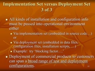 19
Implementation Set versus Deployment Set
3 of 3
 All kinds of installation and configuration info
must be passed into operational environment
either
 Via implementation set (embedded in source code…)
or
 Via deployment set (embedded in data files,
configuration files, installation scripts, …)
 Example: try ‘blocking factor….’
 Deployment of commercial products to customers
can span a broad range of test and deployment
configurations.
 
