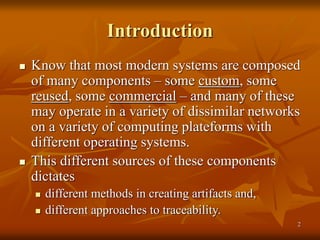 2
Introduction
 Know that most modern systems are composed
of many components – some custom, some
reused, some commercial – and many of these
may operate in a variety of dissimilar networks
on a variety of computing plateforms with
different operating systems.
 This different sources of these components
dictates
 different methods in creating artifacts and,
 different approaches to traceability.
 
