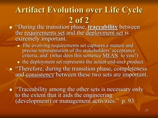 21
Artifact Evolution over Life Cycle
2 of 2
 “During the transition phase, traceability between
the requirements set and the deployment set is
extremely important.
 The evolving requirements set captures a mature and
precise representation of the stakeholders’ acceptance
criteria, and (what does this sentence MEAN to you?)
 the deployment set represents the actual end-user product.
 “Therefore, during the transition phase, completeness
and consistency between these two sets are important.
 “Traceability among the other sets is necessary only
to the extent that it aids the engineering
(development) or management activities.” p. 93
 