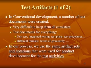 22
Test Artifacts (1 of 2)
 In Conventional development, a number of test
documents were created.
 Very difficult to keep them all consistent
 Test documents for everything:
 Unit test, integrated testing, test plans, test procedures…
 Different formats; levels of granularity, …
 In our process, we use the same artifact sets
and notations that were used for product
development for the test activities
 