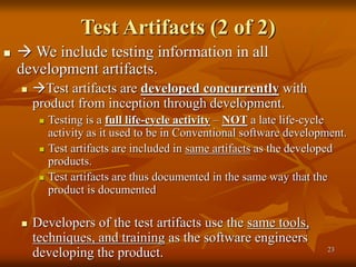 23
Test Artifacts (2 of 2)
  We include testing information in all
development artifacts.
 Test artifacts are developed concurrently with
product from inception through development.
 Testing is a full life-cycle activity – NOT a late life-cycle
activity as it used to be in Conventional software development.
 Test artifacts are included in same artifacts as the developed
products.
 Test artifacts are thus documented in the same way that the
product is documented
 Developers of the test artifacts use the same tools,
techniques, and training as the software engineers
developing the product.
 