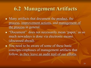 24
6.2 Management Artifacts
 Many artifacts that document the product, the
process, improvement actions, and management of
the process in general.
 “Document” does not necessarily mean ‘paper,’ as so
much nowadays is done via electronic means
(discussed ahead).
 You need to be aware of some of these basic
concepts/emphases of management artifacts that
follow, as they leave an audit trail of our efforts.
 