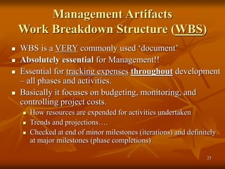 25
Management Artifacts
Work Breakdown Structure (WBS)
 WBS is a VERY commonly used ‘document’
 Absolutely essential for Management!!
 Essential for tracking expenses throughout development
– all phases and activities.
 Basically it focuses on budgeting, monitoring, and
controlling project costs.
 How resources are expended for activities undertaken
 Trends and projections….
 Checked at end of minor milestones (iterations) and definitely
at major milestones (phase completions)
 