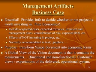 26
Management Artifacts
Business Case
 Essential! Provides info to decide whether or not project is
worth investing in. Pure Economics!
 Includes expected costs, expected revenues, technical and
management plans, consideration of risk, expected ROI, etc.
 Effects of NOT investing in project, etc.
 Normally accommodated in text; graphics….
 Purpose: transform Vision document into economic terms.
 A Global View of the Vision document is that it contains the
requirements… (functional and non-functional) Customer
views / expectations of the delivered, operational system.
 