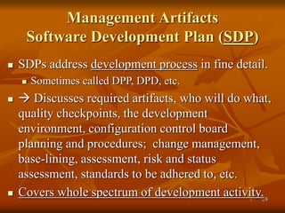 28
Management Artifacts
Software Development Plan (SDP)
 SDPs address development process in fine detail.
 Sometimes called DPP, DPD, etc.
  Discusses required artifacts, who will do what,
quality checkpoints, the development
environment, configuration control board
planning and procedures; change management,
base-lining, assessment, risk and status
assessment, standards to be adhered to, etc.
 Covers whole spectrum of development activity.
 