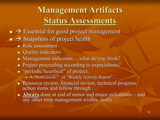 30
Management Artifacts
Status Assessments
  Essential for good project management
  Snapshots of project health
 Risk assessment
 Quality indicators
 Management indicators….what do you think?
 Project proceeding according to expectations?
 “periodic heartbeat” of project.
 A ‘HowGoesIt?” or “Weekly Activity Report” ….
 Resource review, financial review, technical progress,
action items and follow through….
 Always done at end of minor and major milestones – and
any other time management wishes, really…
 