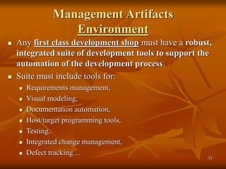 33
Management Artifacts
Environment
 Any first class development shop must have a robust,
integrated suite of development tools to support the
automation of the development process.
 Suite must include tools for:
 Requirements management,
 Visual modeling,
 Documentation automation,
 Host/target programming tools,
 Testing,
 Integrated change management,
 Defect tracking…
 