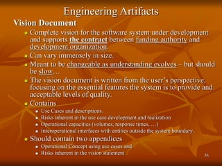 36
Engineering Artifacts
Vision Document
 Complete vision for the software system under development
and supports the contract between funding authority and
development organization.
 Can vary immensely in size.
 Meant to be changeable as understanding evolves – but should
be slow…
 The vision document is written from the user’s perspective,
focusing on the essential features the system is to provide and
acceptable levels of quality.
 Contains
 Use Cases and descriptions.
 Risks inherent in the use case development and realization
 Operational capacities (volumes, response times, …)
 Interoperational interfaces with entities outside the system boundary.
 Should contain two appendices
 Operational Concept using use cases and
 Risks inherent in the vision statement
 