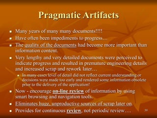 39
Pragmatic Artifacts
 Many years of many many documents!!!!
 Have often been impediments to progress…
 The quality of the documents had become more important than
information content.
 Very lengthy and very detailed documents were perceived to
indicate progress and resulted in premature engineering details
and increased scrap and rework later…
 In many cases level of detail did not reflect current understanding or
decisions were made too early and rendered some information obsolete
prior to the delivery of the application!
 Now - encourage on-line review of information by using
smart browsing and navigation tools.
 Eliminates huge, unproductive sources of scrap later on.
 Provides for continuous review, not periodic review….
 