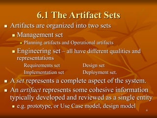 4
6.1 The Artifact Sets
 Artifacts are organized into two sets
 Management set
 Planning artifacts and Operational artifacts
 Engineering set – all have different qualities and
representations
Requirements set Design set
Implementation set Deployment set.
 A set represents a complete aspect of the system.
 An artifact represents some cohesive information
typically developed and reviewed as a single entity
 e.g. prototype, or Use Case model, design model
 