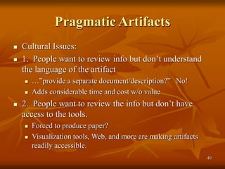 40
Pragmatic Artifacts
 Cultural Issues:
 1. People want to review info but don’t understand
the language of the artifact
 …”provide a separate document/description?” No!
 Adds considerable time and cost w/o value
 2. People want to review the info but don’t have
access to the tools.
 Forced to produce paper?
 Visualization tools, Web, and more are making artifacts
readily accessible.
 