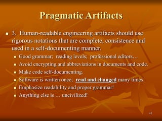 41
Pragmatic Artifacts
 3. Human-readable engineering artifacts should use
rigorous notations that are complete, consistence and
used in a self-documenting manner.
 Good grammar; reading levels; professional editors…
 Avoid encrypting and abbreviations in documents and code.
 Make code self-documenting.
 Software is written once; read and changed many times
 Emphasize readability and proper grammar!
 Anything else is … uncivilized!
 