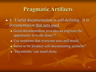 42
Pragmatic Artifacts
 4. Useful documentation is self-defining. It is
documentation that gets used.
 Good documentation provides an engineer the
opportunity to work alone!!!
 Use notations that everyone uses and needs!
 Strive to be produce self-documenting artifacts!!
 ‘Documents’ can stand alone.
 