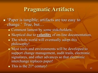 43
Pragmatic Artifacts
 ‘Paper is tangible; artifacts are too easy to
change.’ True, but…
 Comment lament by some stakeholders.
 Skeptical due to volatility of on-line documentation.
 The whole world will eventually adopt this
philosophy!
 Most tools and environments will be developed to
support change management, audit trails, electronic
signatures, and other advances so that electronic
interchange replaces paper!
 This is the 21st century!
 