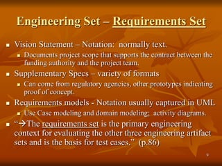 9
Engineering Set – Requirements Set
 Vision Statement – Notation: normally text.
 Documents project scope that supports the contract between the
funding authority and the project team.
 Supplementary Specs – variety of formats
 Can come from regulatory agencies, other prototypes indicating
proof of concept.
 Requirements models - Notation usually captured in UML
 Use Case modeling and domain modeling; activity diagrams.
 “The requirements set is the primary engineering
context for evaluating the other three engineering artifact
sets and is the basis for test cases.” (p.86)
 
