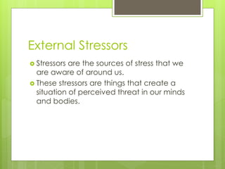 External Stressors
 Stressors are the sources of stress that we
are aware of around us.
 These stressors are things that create a
situation of perceived threat in our minds
and bodies.
 