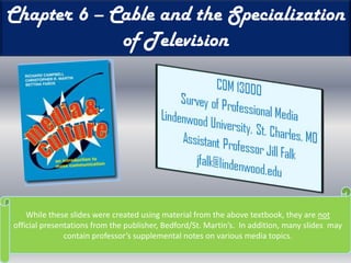 Chapter 6 – Cable and the Specialization of Television While these slides were created using material from the above textbook, they are not official presentations from the publisher, Bedford/St. Martin’s.  In addition, many slides  may contain professor’s supplemental notes on various media topics. 
