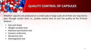 25
Whether capsules are produced on a small scale or large scale all of them are required to
pass through certain tests i.e., quality control tests to test the quality of the finished
product.
QUALITY CONTROL OF CAPSULES
• Size and shape
• Weight variation test
• Moisture permeation test
• Content uniformity
• Dissolution test
• Disintegration test
 