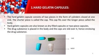 4
• The hard gelatin capsule consists of two pieces in the form of cylinders closed at one
end. The shorter piece is called the cap. This cap fits over the longer piece called the
body.
• Hard gelatin capsules are also known as dry-filled capsules or two-piece capsules.
• The drug substance is placed in the body and the caps are slid over it, hence enclosing
the drug substance.
1.HARD GELATIN CAPSULES:
 