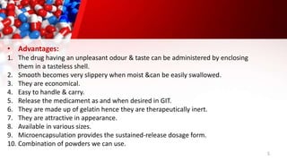 5
• Advantages:
1. The drug having an unpleasant odour & taste can be administered by enclosing
them in a tasteless shell.
2. Smooth becomes very slippery when moist &can be easily swallowed.
3. They are economical.
4. Easy to handle & carry.
5. Release the medicament as and when desired in GIT.
6. They are made up of gelatin hence they are therapeutically inert.
7. They are attractive in appearance.
8. Available in various sizes.
9. Microencapsulation provides the sustained-release dosage form.
10. Combination of powders we can use.
 