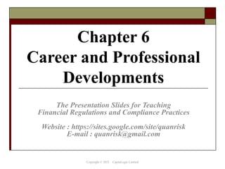 Chapter 6
Career and Professional
Developments
The Presentation Slides for Teaching
Financial Regulations and Compliance Practices
Website : https://sites.google.com/site/quanrisk
E-mail : quanrisk@gmail.com
Copyright © 2021 CapitaLogic Limited
 