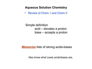 Aqueous Solution Chemistry
• Review of Chem. I and Chem II
Memorize lists of strong acids-bases
Simple definition
acid – donates a proton
base – accepts a proton
Also know what Lewis acids/bases are,
 
