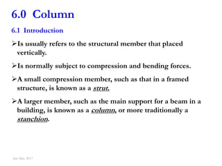 1
6.0 Column
6.1 Introduction
Is usually refers to the structural member that placed
vertically.
Is normally subject to compression and bending forces.
A small compression member, such as that in a framed
structure, is known as a strut.
A larger member, such as the main support for a beam in a
building, is known as a column, or more traditionally a
stanchion.
Jan-May 2017
 