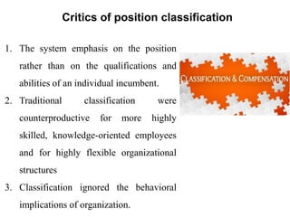 Critics of position classification
1. The system emphasis on the position
rather than on the qualifications and
abilities of an individual incumbent.
2. Traditional classification were
counterproductive for more highly
skilled, knowledge-oriented employees
and for highly flexible organizational
structures
3. Classification ignored the behavioral
implications of organization.
 