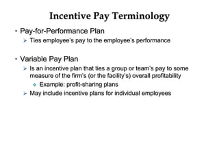 Incentive Pay Terminology
• Pay-for-Performance Plan
 Ties employee’s pay to the employee’s performance
• Variable Pay Plan
 Is an incentive plan that ties a group or team’s pay to some
measure of the firm’s (or the facility’s) overall profitability
 Example: profit-sharing plans
 May include incentive plans for individual employees
 