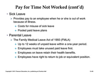 Copyright © 2011 Pearson Education, Inc. publishing as Prentice Hall 13–85
Pay for Time Not Worked (cont’d)
• Sick Leave
 Provides pay to an employee when he or she is out of work
because of illness.
 Costs for misuse of sick leave
 Pooled paid leave plans
• Parental Leave
 The Family Medical Leave Act of 1993 (FMLA)
 Up to 12 weeks of unpaid leave within a one-year period.
 Employees must take unused paid leave first.
 Employees on leave retain their health benefits.
 Employees have right to return to job or equivalent position.
 